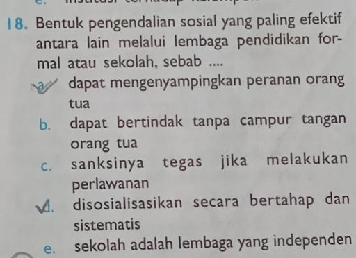 Bentuk pengendalian sosial yang paling efektif
antara lain melalui lembaga pendidikan for-
mal atau sekolah, sebab ....
dapat mengenyampingkan peranan orang
tua
b. dapat bertindak tanpa campur tangan
orang tua
c. sanksinya tegas jika melakukan
perlawanan
4. disosialisasikan secara bertahap dan
sistematis
e. sekolah adalah lembaga yang independen