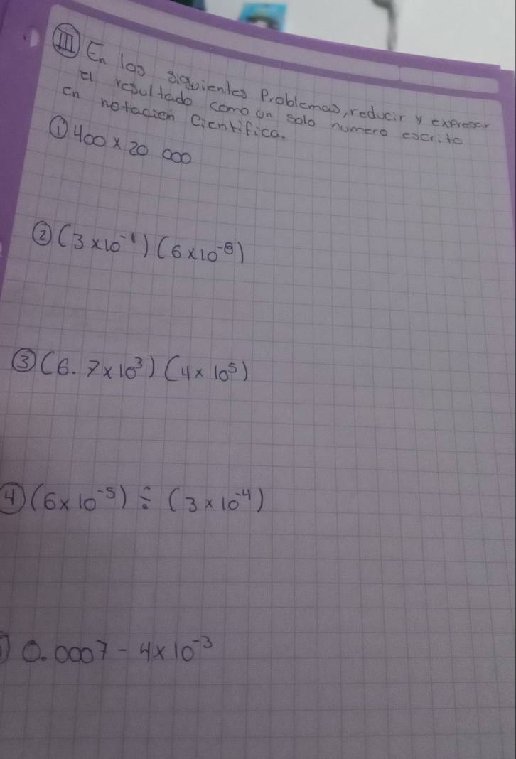 IEn las s9vientss Problemco, reducr y cxnes 
el refultado como on solo numero eocito 
cn notacion cicntifica. 
① 400* 20000
② (3* 10^(-1))(6* 10^(-8))
③ (6.7* 10^3)(4* 10^5)
4 (6* 10^(-5))/ (3* 10^(-4))
0.0007-4* 10^(-3)