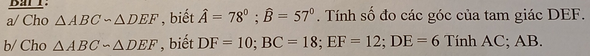 Bar l: 
a/ Cho △ ABC∽ △ DEF , biết hat A=78°; widehat B=57°. Tính số đo các góc của tam giác DEF. 
b/ Cho △ ABC∽ △ DEF , biết DF=10; BC=18; EF=12; DE=6 Tính AC; AB.