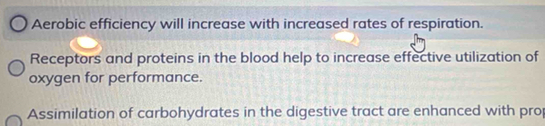 Aerobic efficiency will increase with increased rates of respiration. 
Receptors and proteins in the blood help to increase effective utilization of 
oxygen for performance. 
Assimilation of carbohydrates in the digestive tract are enhanced with pro