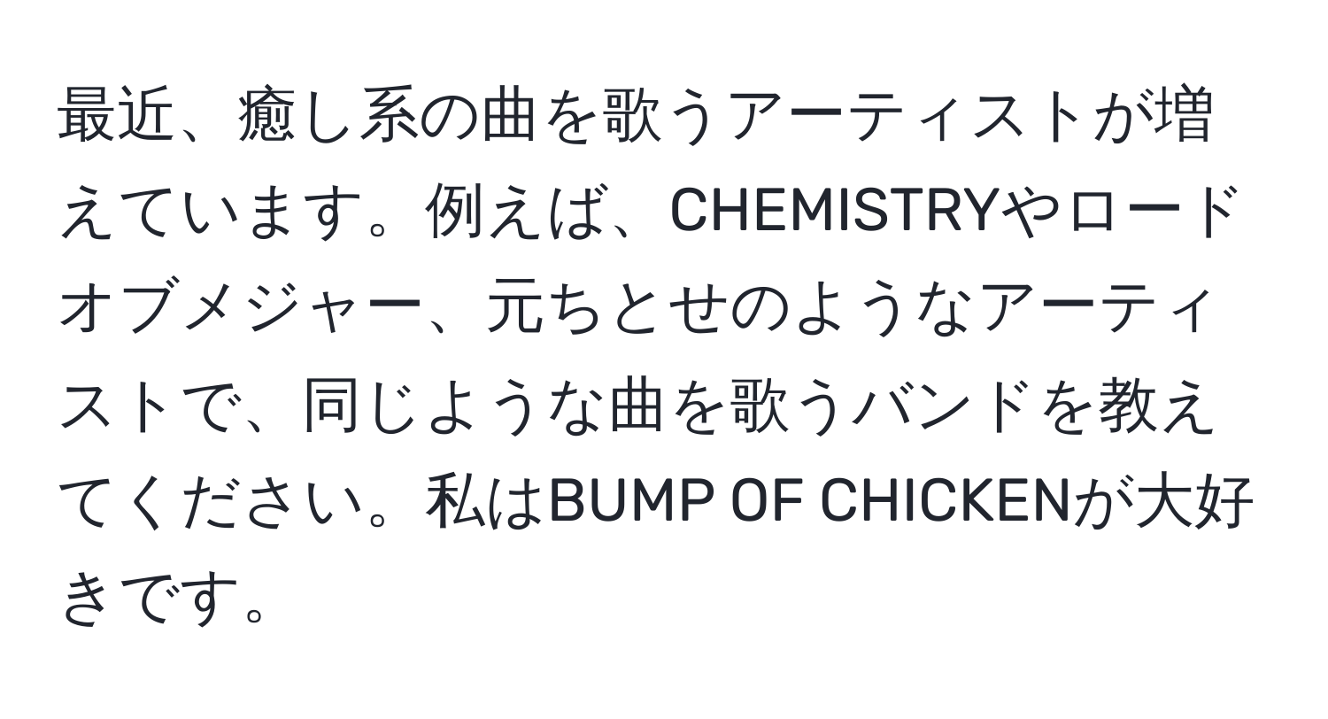 最近、癒し系の曲を歌うアーティストが増えています。例えば、CHEMISTRYやロードオブメジャー、元ちとせのようなアーティストで、同じような曲を歌うバンドを教えてください。私はBUMP OF CHICKENが大好きです。