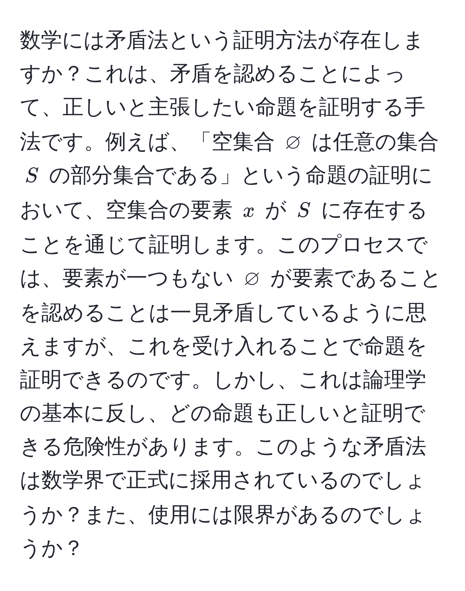 数学には矛盾法という証明方法が存在しますか？これは、矛盾を認めることによって、正しいと主張したい命題を証明する手法です。例えば、「空集合 $varnothing$ は任意の集合 $S$ の部分集合である」という命題の証明において、空集合の要素 $x$ が $S$ に存在することを通じて証明します。このプロセスでは、要素が一つもない $varnothing$ が要素であることを認めることは一見矛盾しているように思えますが、これを受け入れることで命題を証明できるのです。しかし、これは論理学の基本に反し、どの命題も正しいと証明できる危険性があります。このような矛盾法は数学界で正式に採用されているのでしょうか？また、使用には限界があるのでしょうか？