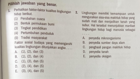 Pilihlah jawaban yang benar.
1. Perhatikan faktor-faktor kualitas lingkungan 2. Lingkungan memiliki kemampuan untuk
hidup berikut.
(1) Perubahan cuaca menguraikan sisa-sisa makhluk hidup yang
sudah mati dan menjadikan tanah yang
(2) Bentuk permukaan bumi subur. Hal tersebut menunjukkan manfaat
(3) Tingkat pendidikan lingkungan hidup bagi manusia sebagai
(4) Pertumbuhan penduduk
(5) Tradisi masyarakat A. penyedia mikroorganisme
Faktor sosial budaya yang memengaruhi B. penyedia sumber daya alam
kualitas lingkungan ditunjukkan angka . . . . C. penghasil pangan makhluk hidup
A. (1), (2), dan (3) D. penyedia tanah
B. (1), (2), dan (4) E. penyedia oksigen
C. (1), (3), dan (5)
D. (2), (4), dan (5)
E. (3), (4), dan (5)