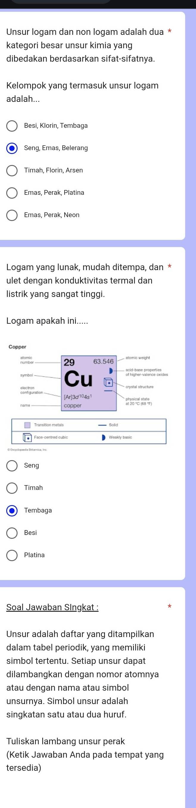 Unsur logam dan non logam adalah dua
kategori besar unsur kimia yang
dibedakan berdasarkan sifat-sifatnya.
Kelompok yang termasuk unsur logam
adalah...
Besi, Klorin, Tembaga
Seng, Emas, Belerang
Emas, Perak, Platina
Emas, Perak, Neon
Logam yang lunak, mudah ditempa, dan
ulet dengan konduktivitas termal dan
listrik yang sangat tinggi.
Logam apakah ini.....
atandle 29 63.546
Cu
acid hase proßés sndes
dostiguration
[Ar]3d104s
Seng
Timah
Tembaga
Besi
Platina
Soal Jawaban Singkat :
Unsur adalah daftar yang ditampilkan
dalam tabel periodik, yang memiliki
simbol tertentu. Setiap unsur dapat
dilambangkan dengan nomor atomnya
atau dengan nama atau simbol
unsurnya. Simbol unsur adalah
singkatan satu atau dua huruf.
Tuliskan lambang unsur perak
(Ketik Jawaban Anda pada tempat yang
tersedia)