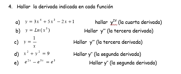 Hallar la derivada indicada en cada función
a) y=3x^4+5x^3-2x+1 hallar X_m^((IV) (la cuarta derivada)
b) y=Ln(x^3)) Hallar y ''' (la tercera derivada)
c) y= 1/x  Hallar y^ (la tercera derivada)
d) x^2+y^2=9 Hallar y'' (la segunda derivada)
e) e^(2x)-e^(3y)=e^3
Hallar y '' (la segunda derivada)