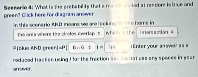 Scenario 4: What is the probability that a marble pulled at random is blue and 
green? Click here for diagram answer 
In this scenario AND means we are looking for the items in 
the area where the circles overlap $ which is the Intersection $
P(blue ANDgreen =P(|B∩ G/ |)=|1/4 (Enter your answer as a 
reduced fraction using / for the fraction bar. Do not use any spaces in your 
answer.