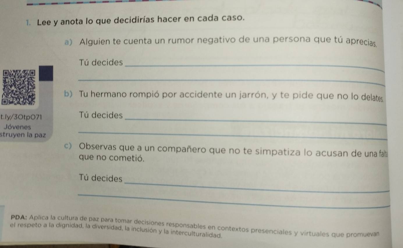 Lee y anota lo que decidirías hacer en cada caso. 
a) Alguien te cuenta un rumor negativo de una persona que tú aprecias. 
Tú decides_ 
_ 
b) Tu hermano rompió por accidente un jarrón, y te pide que no lo delates 
t.Iy/3OtpO71 
Tú decides 
Jóvenes 
_ 
struyen la paz 
_ 
c) Observas que a un compañero que no te simpatiza lo acusan de una falta 
que no cometió. 
_ 
Tú decides 
_ 
PDA: Aplica la cultura de paz para tomar decisiones responsables en contextos presenciales y virtuales que promueván 
el respeto a la dignidad, la diversidad, la inclusión y la interculturalidad.