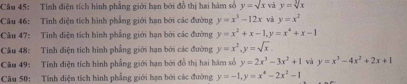 Tính diện tích hình phẳng giới hạn bởi đồ thị hai hàm số y=sqrt(x) và y=sqrt[3](x)
Câu 46: Tính diện tích hình phẳng giới hạn bởi các đường y=x^3-12x và y=x^2
Câu 47: Tính diện tích hình phẳng giới hạn bởi các đường y=x^2+x-1, y=x^4+x-1
Câu 48: Tính diện tích hình phẳng giới hạn bởi các đường y=x^2, y=sqrt(x). 
Câu 49: Tính diện tích hình phẳng giới hạn bởi đồ thị hai hàm số y=2x^3-3x^2+1 và y=x^3-4x^2+2x+1
Câu 50: Tính diện tích hình phẳng giới hạn bởi các đường y=-1, y=x^4-2x^2-1