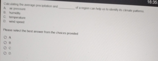 16:35: 
Calculating the average precipitation and _of a region can help us to identify its climate patterns.
A. air pressure
B. humidity
C. temperature
D. wind speed
Please select the best answer from the choices provided
A
B
C
D