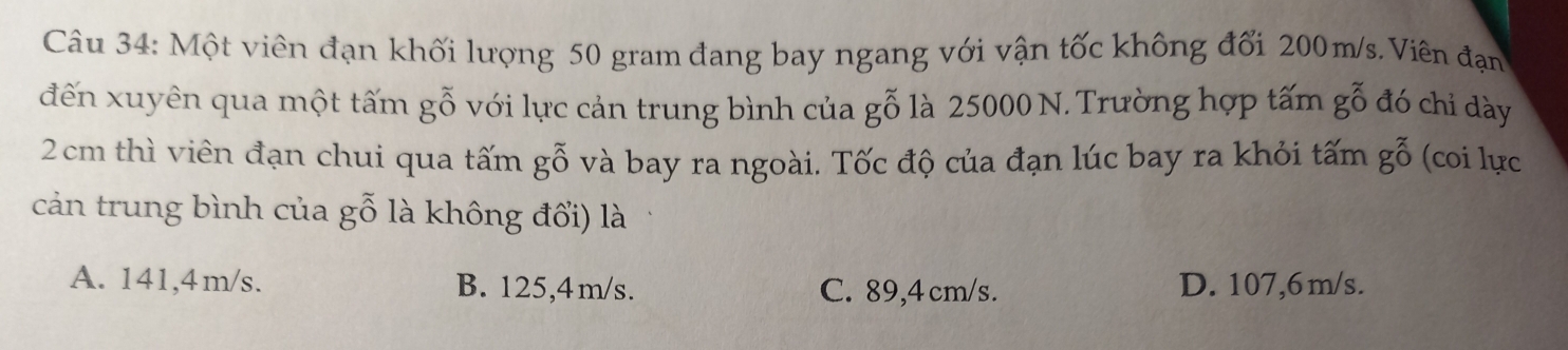 Một viên đạn khối lượng 50 gram đang bay ngang với vận tốc không đối 200m/s. Viên đạn
đến xuyên qua một tấm gỗ với lực cản trung bình của gỗ là 25000 N. Trường hợp tấm gỗ đó chỉ dày
2cm thì viên đạn chui qua tấm gỗ và bay ra ngoài. Tốc độ của đạn lúc bay ra khỏi tấm g ỗ (coi lực
cản trung bình của gỗ là không đổi) là
A. 141,4m/s. B. 125,4m/s. C. 89,4 cm/s. D. 107,6m/s.