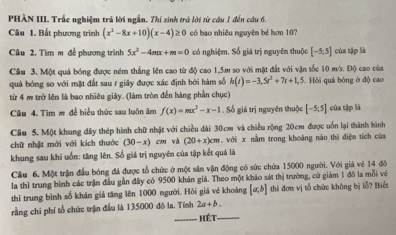 PHÀN III. Trắc nghiệm trả lời ngắn. Thí sinh trả lời từ câu 1 đến câu 6.
Câu 1. Bất phương trình (x^2-8x+10)(x-4)≥ 0 có bao nhiêu nguyên bé hơn 10?
Câu 2. Tìm m đề phương trình 5x^2-4mx+m=0 có nghiệm. Số giá trị nguyên thuộc [-5;5] của tập là
Câu 3. Một quả bóng được ném thẳng lên cao từ độ cao 1,5m so với mặt đất với vận tốc 10 m/s. Độ cao của
quả bóng so với mặt đất sau 1 giây được xác định bởi hàm số h(t)=-3,5t^2+7t+1,5. Hỏi quả bóng ở độ cao
từ 4 m trở lên là bao nhiêu giây. (làm tròn đến hàng phần chục)
Câu 4. Tìm m để biểu thức sau luôn âm f(x)=mx^2-x-1. Số giá trị nguyên thuộc [-5;5] của tập là
Câu 5. Một khung dây thép hình chữ nhật với chiều dài 30cm và chiều rộng 20cm được uốn lại thành hình
chữ nhật mới với kích thước (30-x)cm và (20+x)cm. với x nằm trong khoảng nào thì diện tích của
khung sau khi uốn: tăng lên. Số giá trị nguyên của tập kết quả là
Câu 6. Một trận đấu bóng đá được tổ chức ở một sân vận động có sức chứa 15000 người. Với giá vé 14 đô
la thì trung bình các trận đấu gần đây có 9500 khán giả. Theo một khảo sát thị trường, cứ giảm 1 đô la mỗi vé
thì trung bình số khán giả tăng lên 1000 người. Hỏi giá vé khoảng [a;b] thì đơn vị tổ chức không bị lỗ? Biết
rằng chi phí tổ chức trận đấu là 135000 đô la. Tính 2a+b.
_Hét_