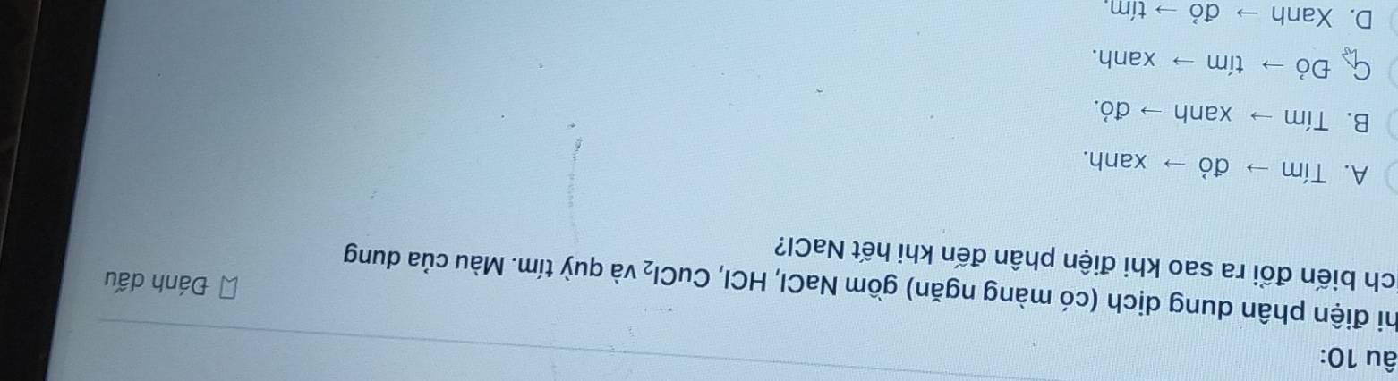 âu 10:
hi điện phân dung dịch (có màng ngăn) gồm NaCl, HCI, C uCl_2 và quỳ tím. Màu của dung
Đánh dấu
ch biến đổi ra sao khi điện phân đến khi hết NaCl?
A. Tím to d ó xanh.
B. Tím to xanh → d O
C Đỏ to timto xanh.
D. Xanh to vector a ) to tin