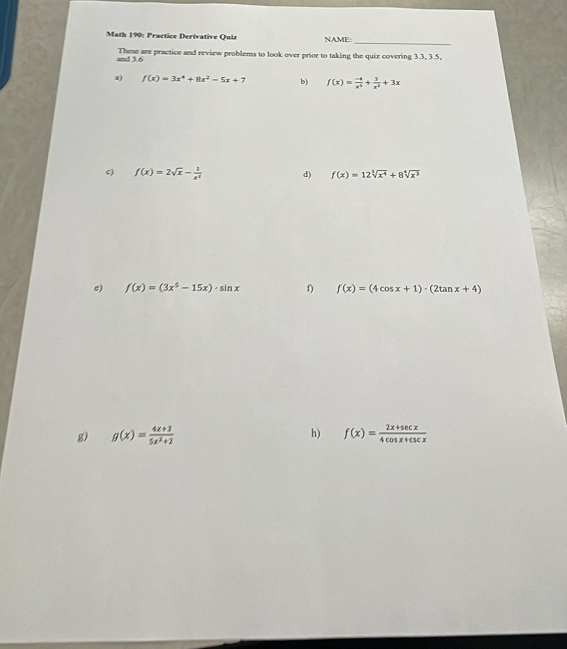 Math 190: Practice Derivative Quiz NAME: 
These are practice and review problems to look over prior to taking the quiz covering 3.3, 3.5, 
and 3.6
3) f(x)=3x^4+8x^2-5x+7
b) f(x)= (-4)/x^5 + 3/x^2 +3x
c) f(x)=2sqrt(x)- 1/x^2  d) f(x)=12sqrt[3](x^4)+8sqrt[4](x^3)
e) f(x)=(3x^5-15x)· sin x f) f(x)=(4cos x+1)· (2tan x+4)
h) 
g) g(x)= (4x+3)/5x^2+2  f(x)= (2x+sec x)/4cos x+csc x 