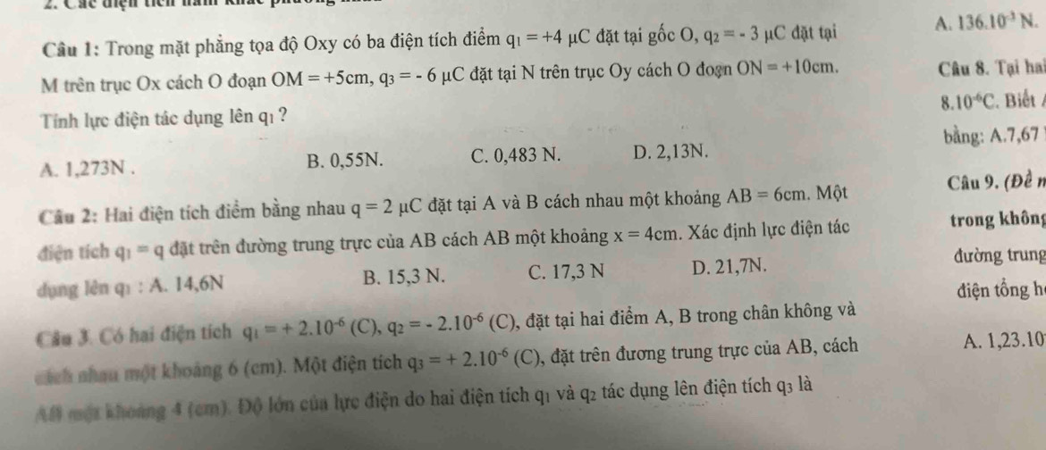 Các điệh tiể n 
Cầu 1: Trong mặt phẳng tọa độ Oxy có ba điện tích điểm q_1=+4 μC đặt tại gốc O, q_2=-3 μC đặt tại A. 136.10^(-3)N.
M trên trục Ox cách O đoạn OM=+5cm,q_3=-6 μC đặt tại N trên trục Oy cách O đoạn ON=+10cm. Câu 8. Tại hai
8. 10^(-6)C. Biết 
Tính lực điện tác dụng lên qı ?
bằng: A.7,67
A. 1,273N . B. 0,55N. C. 0,483 N. D. 2,13N.
Câu 2: Hai điện tích điểm bằng nhau q=2mu C đặt tại A và B cách nhau một khoảng AB=6cm. Một Câu 9. (Đề n
điện tích q_1=q đặt trên đường trung trực của AB cách AB một khoảng x=4cm Xác định lực điện tác trong không
dụng lèn q_1:A. 14,6N B. 15,3 N. C. 17,3 N D. 21,7N.
đường trung
điện tổng h
Câu 3. Có hai điện tích q_1=+2.10^(-6)(C),q_2=-2.10^(-6)(C) 0, đặt tại hai điểm A, B trong chân không và
cách nhau một khoảng 6 (cm). Một điện tích q_3=+2.10^(-6)(C) 1, đặt trên đương trung trực của AB, cách A. 1,23.10
AB một khoảng 4 (cm). Độ lớn của lực điện do hai điện tích q1 và q2 tác dụng lên điện tích q3 là