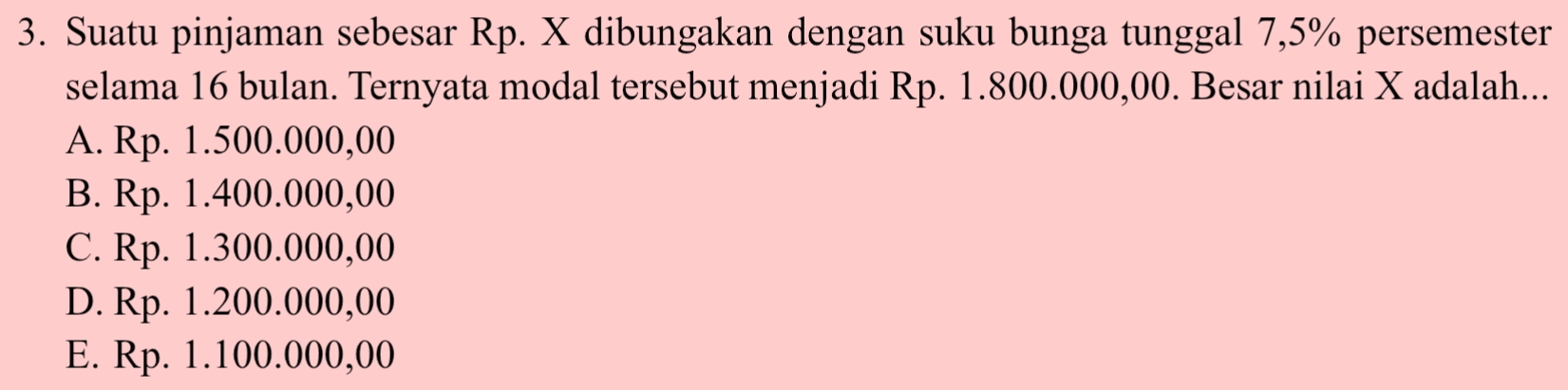 Suatu pinjaman sebesar Rp. X dibungakan dengan suku bunga tunggal 7,5% persemester
selama 16 bulan. Ternyata modal tersebut menjadi Rp. 1.800.000,00. Besar nilai X adalah...
A. Rp. 1.500.000,00
B. Rp. 1.400.000,00
C. Rp. 1.300.000,00
D. Rp. 1.200.000,00
E. Rp. 1.100.000,00