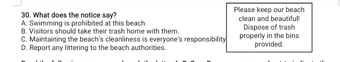 Please keep our beach
30. What does the notice say?
A. Swimming is prohibited at this beach. clean and beautiful!
B. Visitors should take their trash home with them. Dispose of trash
C. Maintaining the beach's cleanliness is everyone's responsibility properly in the bins
D. Report any littering to the beach authorities. provided.