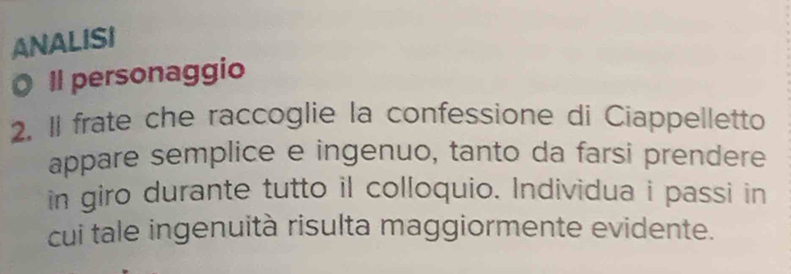 ANALISI 
O Il personaggio 
2. II frate che raccoglie la confessione di Ciappelletto 
appare semplice e ingenuo, tanto da farsi prendere 
in giro durante tutto il colloquio. Individua i passi in 
cui tale ingenuità risulta maggiormente evidente.