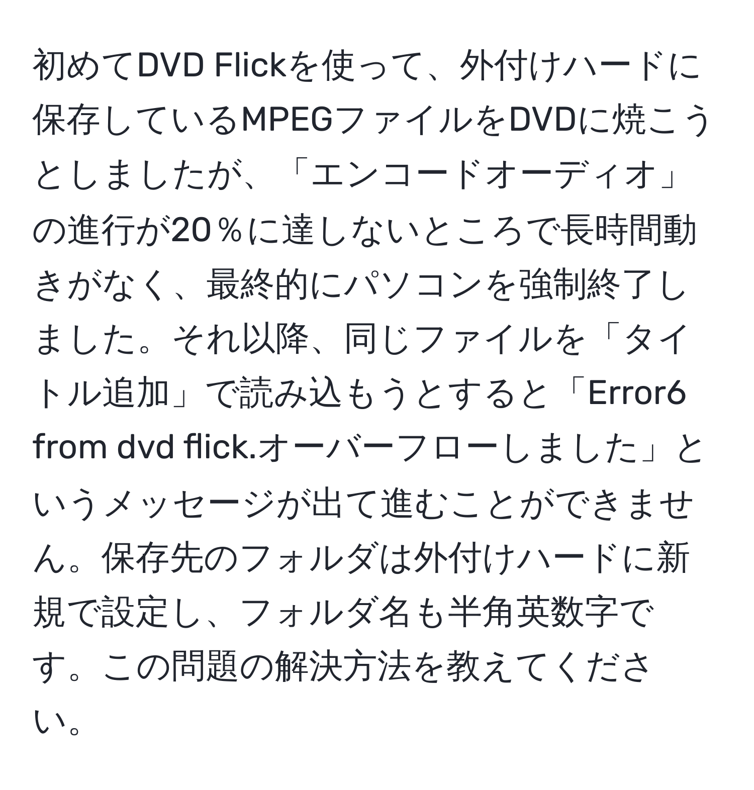 初めてDVD Flickを使って、外付けハードに保存しているMPEGファイルをDVDに焼こうとしましたが、「エンコードオーディオ」の進行が20％に達しないところで長時間動きがなく、最終的にパソコンを強制終了しました。それ以降、同じファイルを「タイトル追加」で読み込もうとすると「Error6 from dvd flick.オーバーフローしました」というメッセージが出て進むことができません。保存先のフォルダは外付けハードに新規で設定し、フォルダ名も半角英数字です。この問題の解決方法を教えてください。