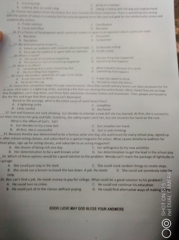 a  tcda 
ng üer en und s am U.  talking a holiday with the dog and neighborhood 
uices that best matches the thess statement. There is something very wrong
with the system of values in a society that has only deropstory terms like nerd and geak for the intellectually curious and
aradenrally serious
A Pmble solution C  C 
B Cause and effed 9 Maration
26. W's a Paltern of Deyelogment which conences readers to agree to an argument about a particular toplc.
A Nerration
B Deonption D. Comparson
27. We write persuasive essay to
A.  inform our audience with research about one togie. C. to descrie a thing
B. Persuade the autence to agres aith out ogmre 9.  16 wl a sor
8 What is a cane C. The last thing that happened
A  the result of comething happening
#  The source or rout of comething happened D   Something that happens
_
9. What is an sffeo
A.  Something that cuases something alse C. 9 tt happeris because of a cause
Tể tạt tông thát happe. Something that happens
40. Cause: My brother added lots of suger to his drink. It was too sweet to drink.
I was too sour tự đrnk
He brok e th e r U. . He had to clean the dishes.
31. Forest fires sometimes begin through natural events. Very little rainfall and dry forests are ideal situations for fire
to starr. All it takes is a lightning strike, sparkling a fire that can destroy the entire forest. Often, forest fires are so large
that frelighters can't stop them, and these fires sometimes threaten homes and businesses. Then, people are forced to
flee the fire and hope that their property isn't destroyed .
Based on the passage, what is the initial cause of some forest fires?
A. A lightring strike C. campfires
B.  Lrte rainfal D. dry forest
32. Suri and Dawson are rock climbing. Suri decides to attempt a new skill she has learned. At first, she is successful,
out then she loses her grip and falls. Suddenly, the safety ropes catch her, but she smashes her hand on the rock.
What is the effect of Suri's fall?
A. Suri decides to try a new skill. C. Suri smashes her hand.
B. At first, she is successful. D. Suri is rack climbing.
33. Because Amelia was determined to be a famous actor one day, she auditioned for every school play, signed up
or after-school acting classes, and subscribed to a special magazine for actors. What causes Amelia to audition for
hool plays, sign up for acting classes, and subscribe to an acting magazine?
A. Her dream of being rich one day C. her willingness to try new activities
B. Her determination to be a well-known actor D. her determination to get the lead in the school play
34. Which of these options would be a good solution to the problem: Wendy can't reach the package of lightbulbs in
ara g  
A. She could just stay in the dark. C. She could stack random things to create steps.
B. She could use a broom to knock the box down. A job. He needs D. She could ask somebody taller for
help.
35. Ben can't find a job. He needs money to pay for college. What could be a good solution to his problem?
A. He could turn to crime. C. He could not continue his education.
B. He could just sit in the classes without paying. D. He could find alternative ways of making  
GOOD LUCK! MAY GOD BLESS YOUR ANSWERS
I
o