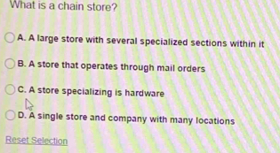 What is a chain store?
A. A large store with several specialized sections within it
B. A store that operates through mail orders
C. A store specializing is hardware
D. A single store and company with many locations
Reset Selection