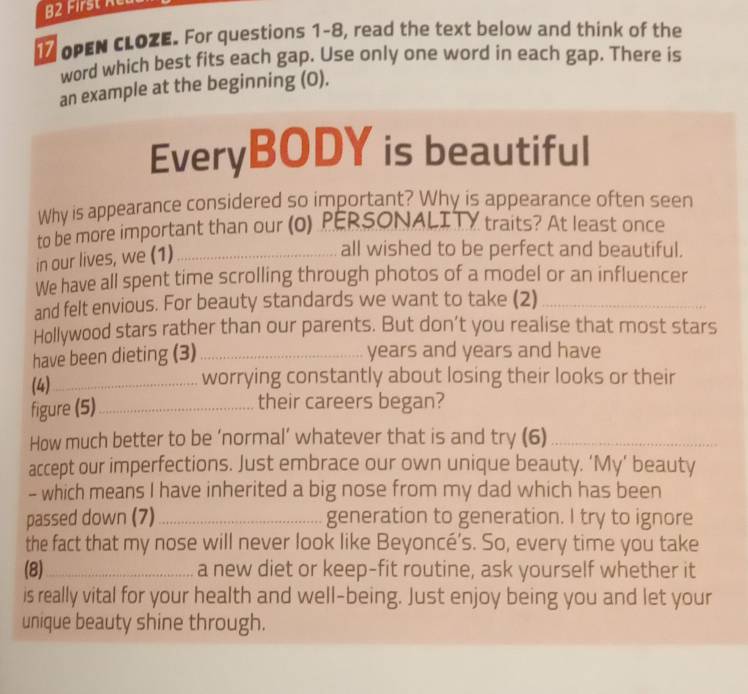 B2 First ne 
I OPEN CLOZE. For questions 1-8, read the text below and think of the 
word which best fits each gap. Use only one word in each gap. There is 
an example at the beginning (0). 
EveryBODY is beautiful 
Why is appearance considered so important? Why is appearance often seen 
to be more important than our (0) PERSONALITY traits? At least once 
in our lives, we (1)_ 
all wished to be perfect and beautiful. 
We have all spent time scrolling through photos of a model or an influencer 
and felt envious. For beauty standards we want to take (2)_ 
Hollywood stars rather than our parents. But don’t you realise that most stars 
have been dieting (3) _ years and years and have 
(4)_ worrying constantly about losing their looks or their 
figure (5)_ 
their careers began? 
How much better to be ‘normal’ whatever that is and try (6)_ 
accept our imperfections. Just embrace our own unique beauty. ‘My’ beauty 
- which means I have inherited a big nose from my dad which has been 
passed down (7) _generation to generation. I try to ignore 
the fact that my nose will never look like Beyoncé’s. So, every time you take 
(8)_ a new diet or keep-fit routine, ask yourself whether it 
is really vital for your health and well-being. Just enjoy being you and let your 
unique beauty shine through.