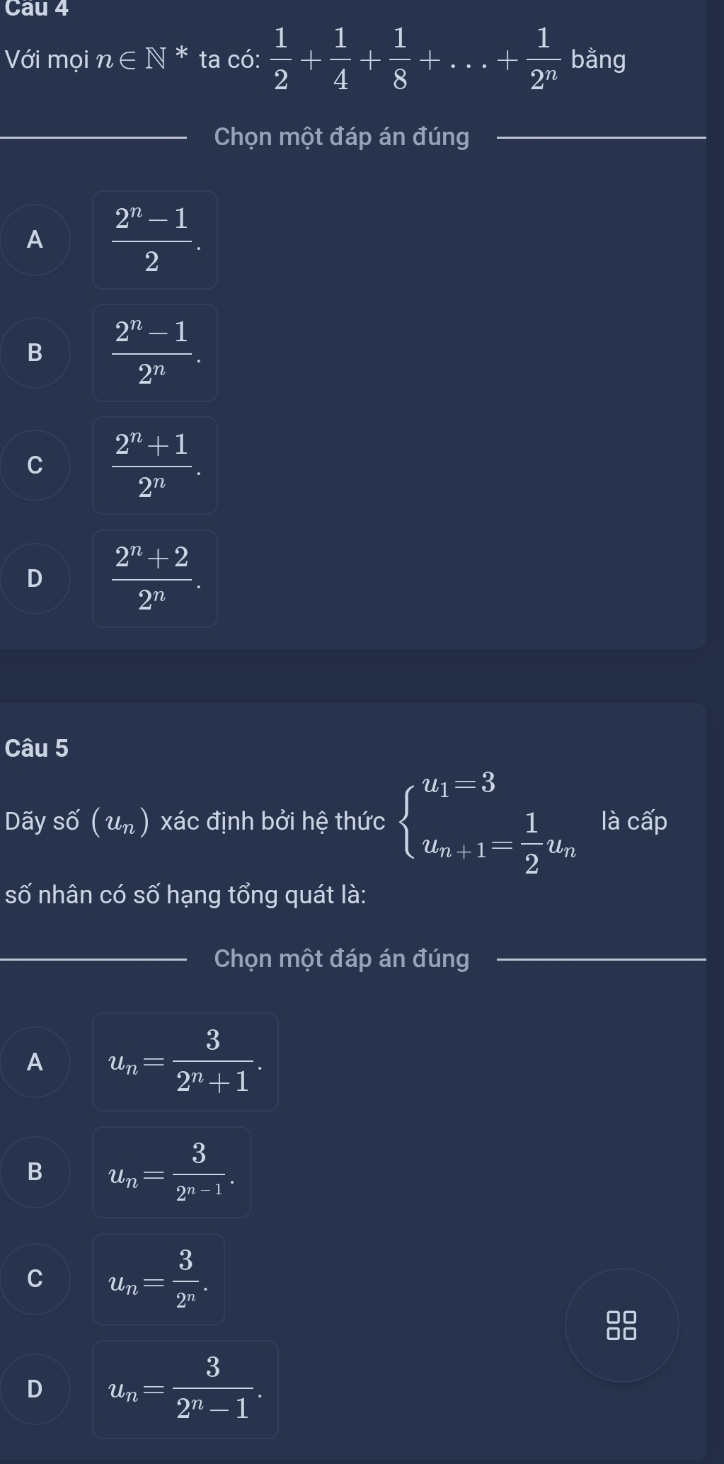 Cau 4
Với mọi n∈ N^* ta có:  1/2 + 1/4 + 1/8 +...+ 1/2^n  bằng
_Chọn một đáp án đúng_
A  (2^n-1)/2 .
B  (2^n-1)/2^n .
C  (2^n+1)/2^n .
D  (2^n+2)/2^n . 
Câu 5
Dãy số (u_n) xác định bởi hệ thức beginarrayl u_1=3 u_n+1= 1/2 u_nendarray. là cấp
số nhân có số hạng tổng quát là:
_Chọn một đáp án đúng_
A u_n= 3/2^n+1 .
B u_n= 3/2^(n-1) .
u_n= 3/2^n .
D u_n= 3/2^n-1 .