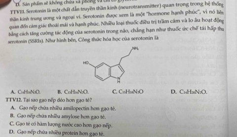 D. Sản phẩm sẽ không chứa xà phống và tủ
TTV11. Serotonin là một chất dẫn truyền thần kinh (neurotransmitter) quan trọng trong hệ thống
thần kinh trung ương và ngoại vi. Serotonin được xem là một ''hormone hạnh phúc'', vì nó liên
quan đến cảm giác thoái mái và hạnh phúc. Nhiều loại thuốc điều trị trầm cám và lo âu hoạt động
bằng cách tăng cường tác động của serotonin trong não, chẳng hạn như thuốc ức chế tái hấp thụ
serotonin (SSRIs). Như hình bên, Công thức hóa học của serotonin là
A. C₁H₁N;O. B. C13H16N2O. C. C15H18N2O D. C14H20N2O.
TTV12. Tại sao gạo nếp dẻo hơn gạo tẻ?
A. Gạo nếp chứa nhiều amilopectin hơn gạo tẻ.
B. Gạo nếp chứa nhiều amylose hơn gạo tẻ.
C. Gạo té có hàm lượng nước cao hơn gạo nếp.
D. Gạo nếp chứa nhiều protein hơn gạo tẻ.