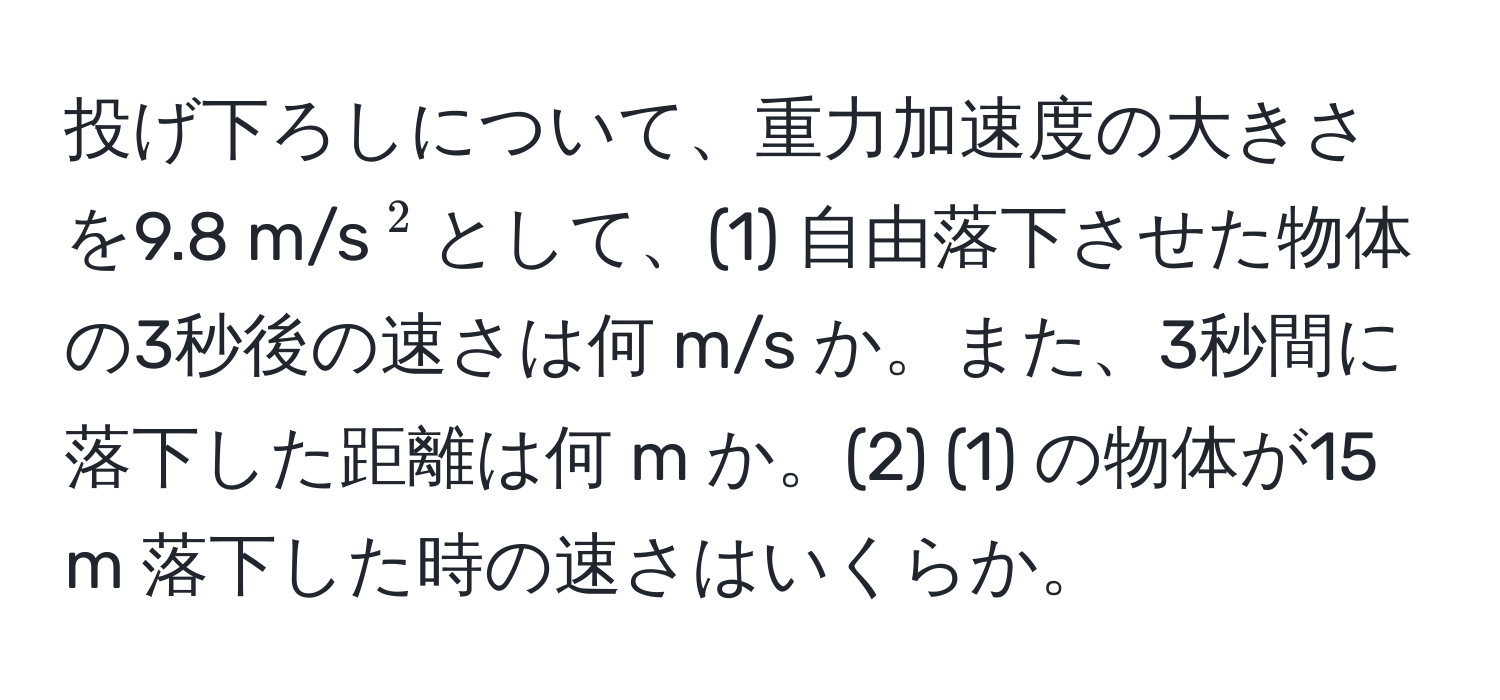 投げ下ろしについて、重力加速度の大きさを9.8 m/s(^2)として、(1) 自由落下させた物体の3秒後の速さは何 m/s か。また、3秒間に落下した距離は何 m か。(2) (1) の物体が15 m 落下した時の速さはいくらか。