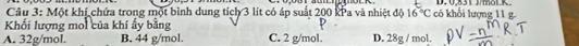 Một khí chứa trong một bình dung tích 3 lít có áp suất 200 kPa và nhiệt độ 16°C có khổi lượng 11 g. D. 0,831 J/mol.R.
Khối lượng moi của khí ấy bằng
A. 32g/mol. B. 44 g/mol. C. 2 g/mol. D. 28g / mol.