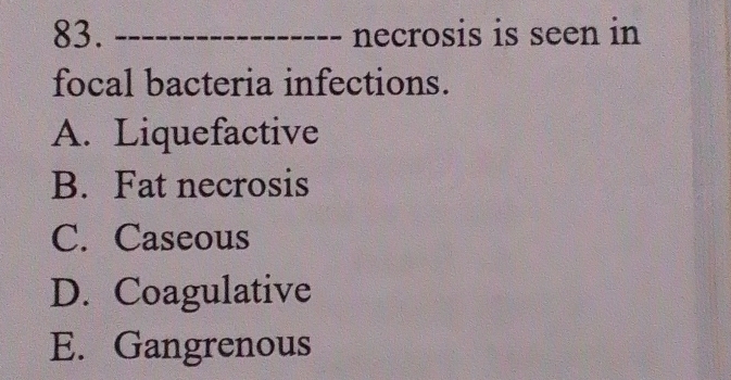 necrosis is seen in
focal bacteria infections.
A. Liquefactive
B. Fat necrosis
C. Caseous
D. Coagulative
E. Gangrenous