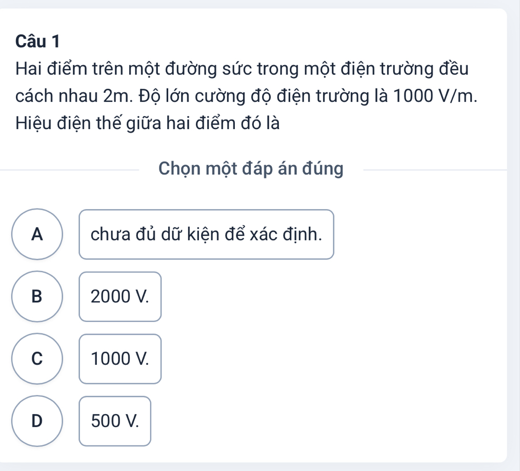 Hai điểm trên một đường sức trong một điện trường đều
cách nhau 2m. Độ lớn cường độ điện trường là 1000 V/m.
Hiệu điện thế giữa hai điểm đó là
Chọn một đáp án đúng
A chưa đủ dữ kiện để xác định.
B 2000 V.
C 1000 V.
D 500 V.