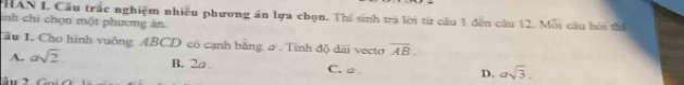 PHAN I. Câu trắc nghiệm nhiều phương ăn lựa chọn. Thí sinh trà lời từ câu 1 đến câu 12. Mỗi cầu hội thể
inh chỉ chọn một phương ăn
Tầu 1. Cho hình vuống ABCD có cạnh băng a.Tinh độ dài vecto overline AB.
A. asqrt(2). B. 2a C. a D. asqrt(3).