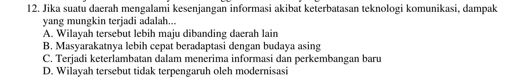 Jika suatu daerah mengalami kesenjangan informasi akibat keterbatasan teknologi komunikasi, dampak
yang mungkin terjadi adalah...
A. Wilayah tersebut lebih maju dibanding daerah lain
B. Masyarakatnya lebih cepat beradaptasi dengan budaya asing
C. Terjadi keterlambatan dalam menerima informasi dan perkembangan baru
D. Wilayah tersebut tidak terpengaruh oleh modernisasi