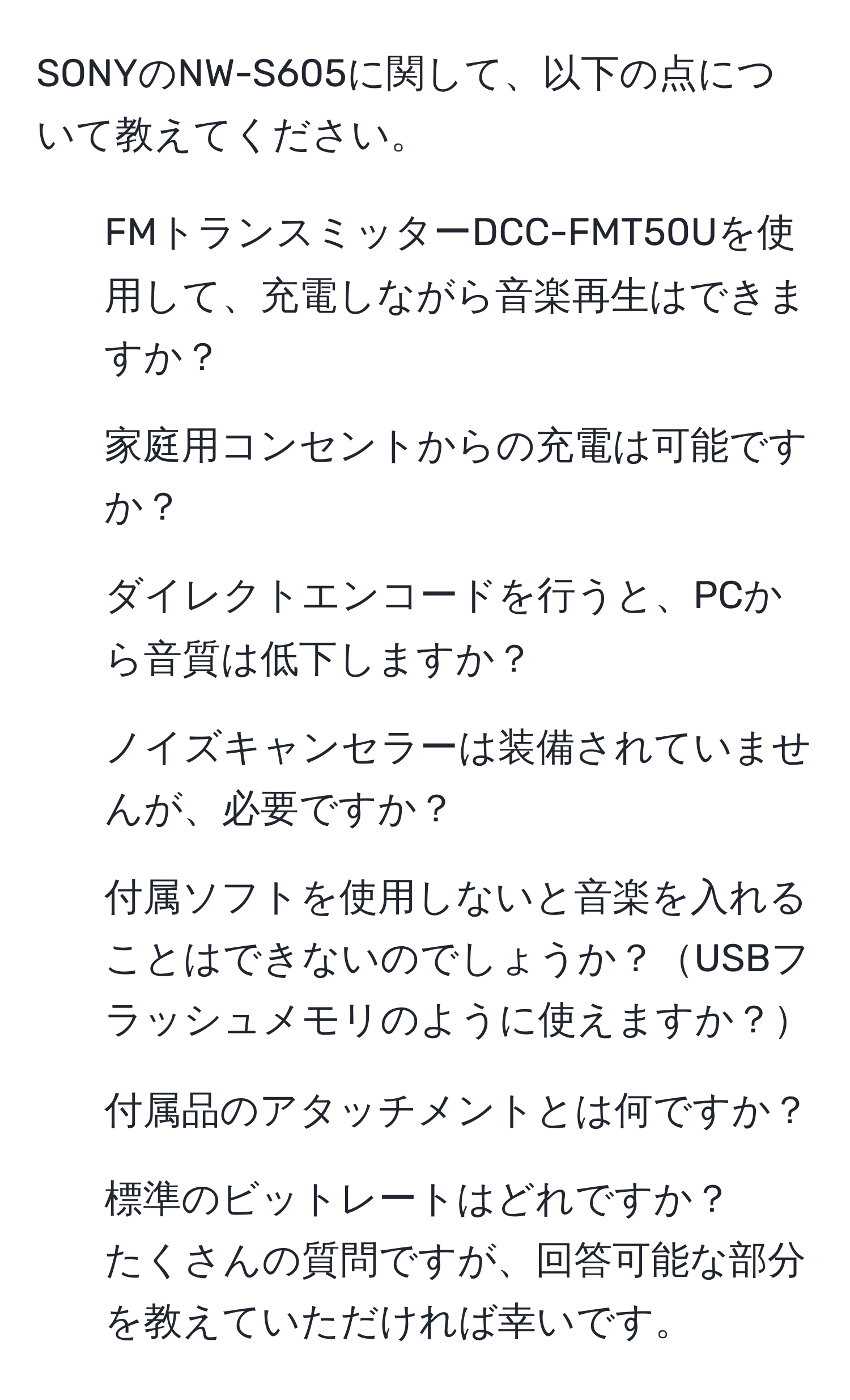 SONYのNW-S605に関して、以下の点について教えてください。  
1. FMトランスミッターDCC-FMT50Uを使用して、充電しながら音楽再生はできますか？  
2. 家庭用コンセントからの充電は可能ですか？  
3. ダイレクトエンコードを行うと、PCから音質は低下しますか？  
4. ノイズキャンセラーは装備されていませんが、必要ですか？  
5. 付属ソフトを使用しないと音楽を入れることはできないのでしょうか？USBフラッシュメモリのように使えますか？  
6. 付属品のアタッチメントとは何ですか？  
7. 標準のビットレートはどれですか？  
たくさんの質問ですが、回答可能な部分を教えていただければ幸いです。