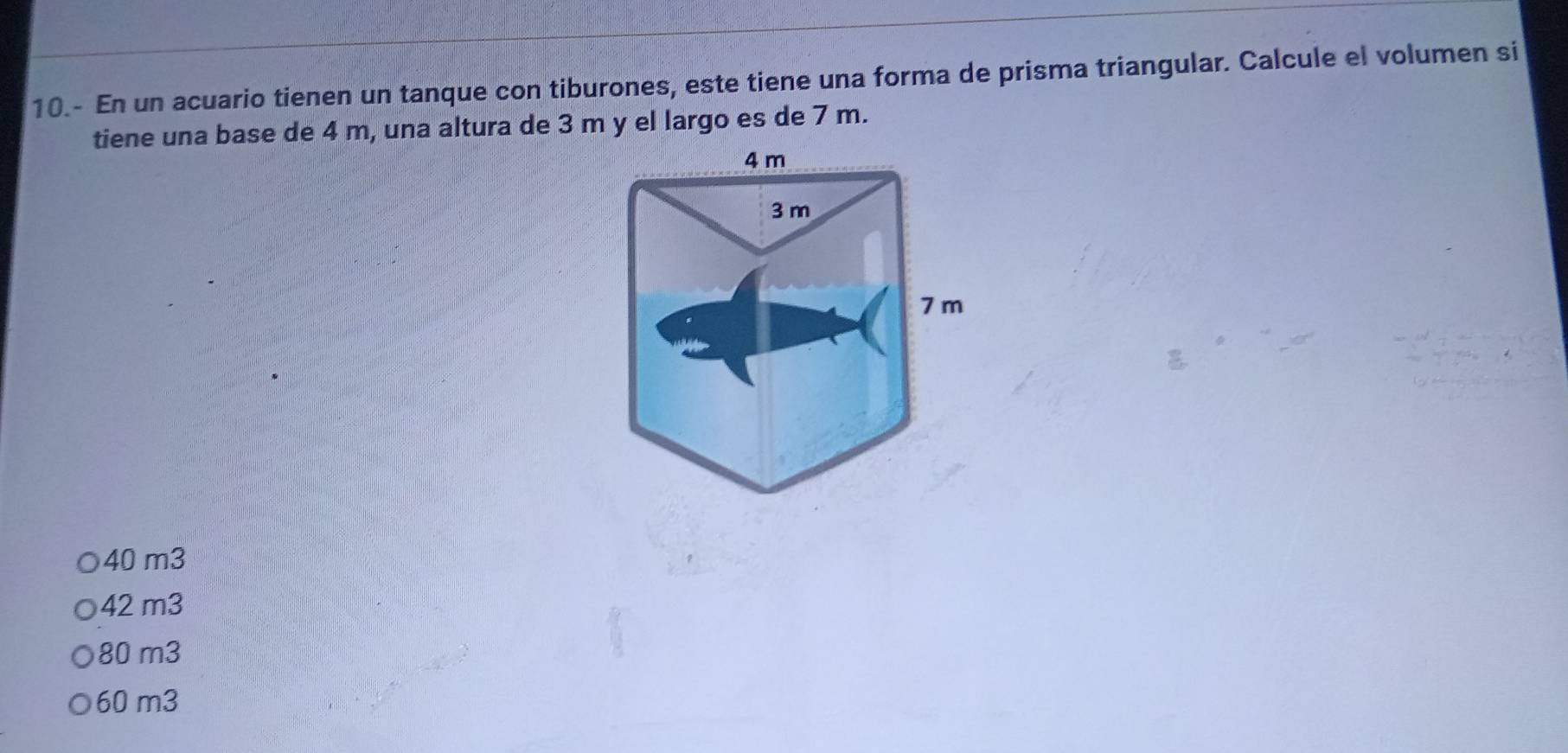 10.- En un acuario tienen un tanque con tiburones, este tiene una forma de prisma triangular. Calcule el volumen si
tiene una base de 4 m, una altura de 3 m y el largo es de 7 m.
40 m3
42 m3
80 m3
60 m3