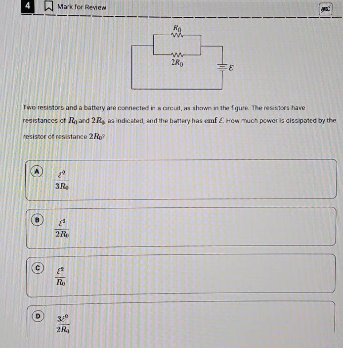 for Review
Two resistors and a battery are connected in a circuit, as shown in the figure. The resistors have
resistances of R_0 and 2R_0 as indicated, and the battery has emf £ How much power is dissipated by the
resistor of resistance 2R_0 ?
A frac varepsilon^23R_0
B frac varepsilon^22R_0
c frac varepsilon^2R_0
D frac 3ell^22R_0