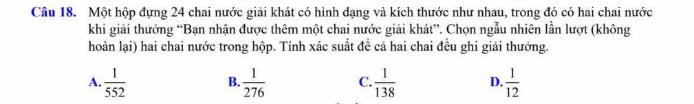 Một hộp đựng 24 chai nước giải khát có hình dạng và kích thước như nhau, trong đó có hai chai nước
khi giải thưởng “Bạn nhận được thêm một chai nước giải khát”. Chọn ngẫu nhiên lần lượt (không
hoàn lại) hai chai nước trong hộp. Tính xác suất để cả hai chai đều ghi giải thưởng.
A.  1/552   1/276   1/138   1/12 
B.
C.
D.