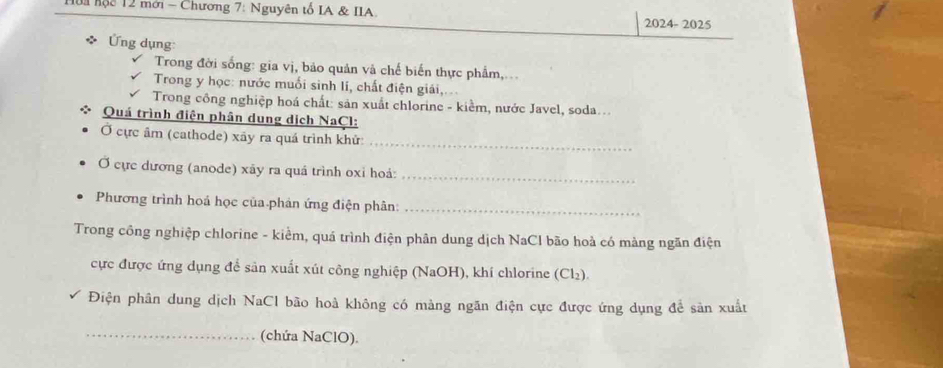 Hoa hộc 12 mới - Chương 7: Nguyên tổ IA & IIA 
2024-2025 
Ứng dụng: 
Trong đời sống: gia vị, bảo quản và chế biến thực phẩm,... 
Trong y học: nước muối sinh li, chất điện giải, 
Trong công nghiệp hoá chất: sản xuất chlorine - kiểm, nước Javel, soda... 
Quá trình điện phân dung dịch NaCl: 
Ở cực âm (cathode) xãy ra quá trình khử:_ 
Ở cực dương (anode) xãy ra quá trình oxi hoá:_ 
Phương trình hoá học của phản ứng điện phân:_ 
Trong công nghiệp chlorine - kiểm, quá trình điện phân dung dịch NaCl bão hoà có màng ngăn điện 
cực được ứng dụng để sản xuất xút công nghiệp (NaOH), khí chlorine (Cl₂). 
Điện phân dung dịch NaCl bão hoà không có màng ngăn điện cực được ứng dụng đề sản xuất 
_(chứa NaClO).