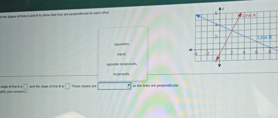 the slopes of lines A and B to show that they are perpendicular to each other.
oppasites,
equal,
opposite reciprocals.
reciprocals
splity your answers ) slope ot line A is □ and the slope of line B is □ These slopes are so the lines are perpendicular.