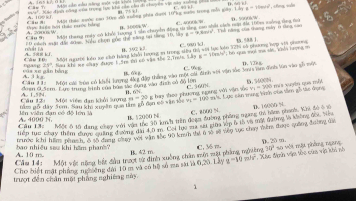 A. 165 kJ; 0 kJ.  Câu 7 Một cần cầu năng một vật khỏi 1ội
C. 40 kJ g=10m/s^2 , công suàt
9 turts y m /s^3 * Xác định công của trọng lực khi cản cầu đi chuyên vật này xuông phia l D. 60 kJ
B. 75 kJ. 10°kg
Câu 8: Một thác nước cao 30m đồ xuồng phía đưới nước trong mỗi giây. Lây
A. 100 kJ.
D. 5000kW
A. 2000kW thực hiện bởi thác nước bằng B. 3000kW. C. 4000kW.
Câu 9; Một thang máy có khổi lượng 1 tân chuyền động từ tầng cao nhất cách mặt đất 100m xuồng tằng thứ
10 cách mặt đất 40m. Nếu chọn gốc thể năng tại tăng 10, lấy g=9,8m/s^2. Thế năng của thang máy ở tầng cao
nhất là
B. 392 kJ, C. 980 kJ. D. 588 J.
Câu 10: Một người kéo xe chở hàng khổi lượng m trong siêu thị với lực kéo 32N có phương hợp với phương
A. 588 kJ.
ngang 25° ' Sau khi xe chạy được 1,5m thi có vận tốc 2,7m/s. Lây g=10m/s^2; bỏ qua mọi ma sát, khổi lượng m
của xe gàn bằng
B. 6kg. C. 9kg. D. 12kg
Câu I1: Một cái búa có khối lượng 4kg đập thắng vào một cái đình với vận tốc 3m/s làm đình lún vào gồ một
A. 3 kg
A. 1,5N. đoạn 0,5cm. Lực trung bình của búa tác dụng vào đình có độ lớn D. 3600N.
B. 6N. C. 360N.
tấm gỗ đây 5cm. Sau khi xuyên qua tâm gỗ đạn có vận tốc m=20g bay theo phương ngang với vận tốc . Lực cán trung bình của tâm gỗ tác dụng v_1=300 m/s xuyên qua một
Câu 12: Một viên đạn khối lượng v_2=100m/s
lên viên đạn có độ lớn là
Câu 13: Một ô tổ đang chạy với vận tốc 30 km/h trên đoạn đường phảng ngang thì hãm phanh. Khi đó ô tổ
A. 4000 N.
B. 12000 N. C. 8000 N. D. 16000 N.
tiếp tục chạy thêm được quãng đường dài 4,0 m. Coi lực ma sát giữa lốp ô tô và mặt đường là không đổi. Nếu
trước khi hãm phanh, ô tô đang chạy với vận tốc 90 km/h thì ô tô sẽ tiếp tục chạy thêm được quăng đường dài
bao nhiêu sau khi hãm phanh? C. 36 m. D. 20 m.
B. 42 m.
Câu 14: Một vật nặng bắt đầu trượt từ đinh xuống chân một mặt phẳng nghiêng 30° so với mặt phăng ngang.
A. 10 m.
Cho biết mặt phăng nghiêng dài 10 m và có hệ số ma sát là 0,20. Lấy g=10m/s^2. Xác định vận tốc của vật khi nó
trượt đến chân mặt phăng nghiêng này.
1