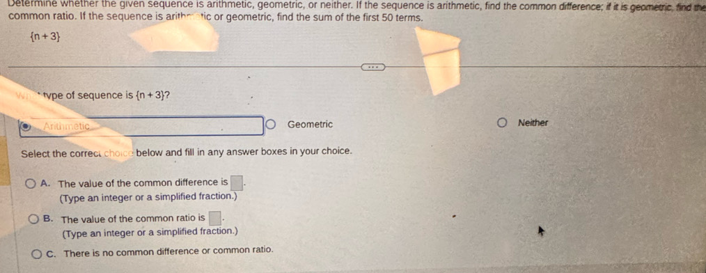 Determine whether the given sequence is arithmetic, geometric, or neither. If the sequence is arithmetic, find the common difference; if it is geometric, find the
common ratio. If the sequence is arithmatic or geometric, find the sum of the first 50 terms.
 n+3
type of sequence is  n+3 ？
Arithmetic Geometric Neither
Select the correct choice below and fill in any answer boxes in your choice.
A. The value of the common difference is
(Type an integer or a simplified fraction.)
B. The value of the common ratio is
(Type an integer or a simplified fraction.)
C. There is no common difference or common ratio.