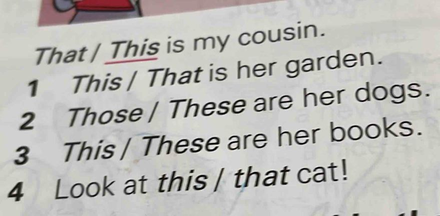 That / This is my cousin. 
1 This / That is her garden. 
2 Those / These are her dogs. 
3 This| These are her books. 
4 Look at this / that cat!