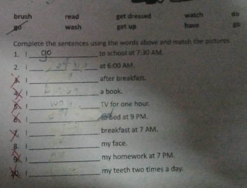 brush read get dressed watch do 
wash get up have 
Complete the sentences using the words above and match the pictures 
1. !_ to school at 7:30 AM. 
2. _at 6:00 AM. 
X 1_ after breakfast. 
4 1_ a book. 
_ 
_ 
TV for one hour
6 1_ to bed at 9 PM. 
_x 
_ 
breakfast at 7 AM. 
8. 1 _my face. 
9 1_ my homework at 7 PM. 
1 1_ my teeth two times a day.