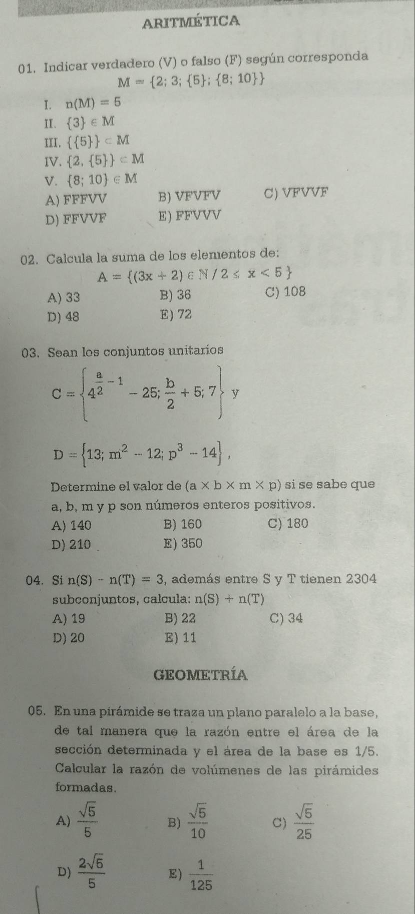 ARITMÉTICA
01. Indicar verdadero (V) o falso (F) según corresponda
M= 2;3; 5 ; 8;10 
I. n(M)=5
II、  3 ∈ M
III.   5  ⊂ M
IV.  2, 5  ⊂ M
V.  8;10 ∈ M
A) FFFVV B) VFVFV C) VFVVF
D) FFVVF E) FFVVV
02. Calcula la suma de los elementos de:
A= (3x+2)∈ N/2≤ x<5
A) 33 B) 36 C) 108
D) 48 E) 72
03. Sean los conjuntos unitarios
C= 4^(frac a)2-1-25; b/2 +5;7 y
D= 13;m^2-12;p^3-14 ,
Determine el valor de (a* b* m* p) si se sabe que
a, b, m y p son números enteros positivos.
A) 140 B) 160 C) 180
D) 210 E) 350
04. Si n(S)-n(T)=3 , además entre S y T tienen 2304
subconjuntos, calcula: n(S)+n(T)
A) 19 B) 22 C) 34
D) 20 E) 11
GEOMETRÍA
05. En una pirámide se traza un plano paralelo a la base,
de tal manera que la razón entre el área de la
sección determinada y el área de la base es 1/5.
Calcular la razón de volúmenes de las pirámides
formadas.
A)  sqrt(5)/5   sqrt(5)/10   sqrt(5)/25 
B)
C)
D)  2sqrt(5)/5   1/125 
E)