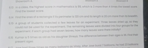 Showroom A. Showroom A 
6.13 In a class, the highest score in mathematics is 99, which is 3 more than 4 times the lowest score. 
Find the lowest score. 
6.14 Find the area of a rectangle if its perimeter is 120 cm and its length is 20 cm more than its breadth. 
6.15. A group of students collected a few leaves for an experiment. Three leaves dried up, so they 
could not be used for the experiment. The remaining leaves were divided into four groups for the 
experiment. If each group had seven leaves, how many leaves were there initially? 
6. 16 Kumar is 5 times as old as his daughter Shreya. The difference between their ages is 36. Find their 
present ages. 
617 Iose had three times as many balloons as Vinay. After Jose burst 7 balloons, he had 23 balloons