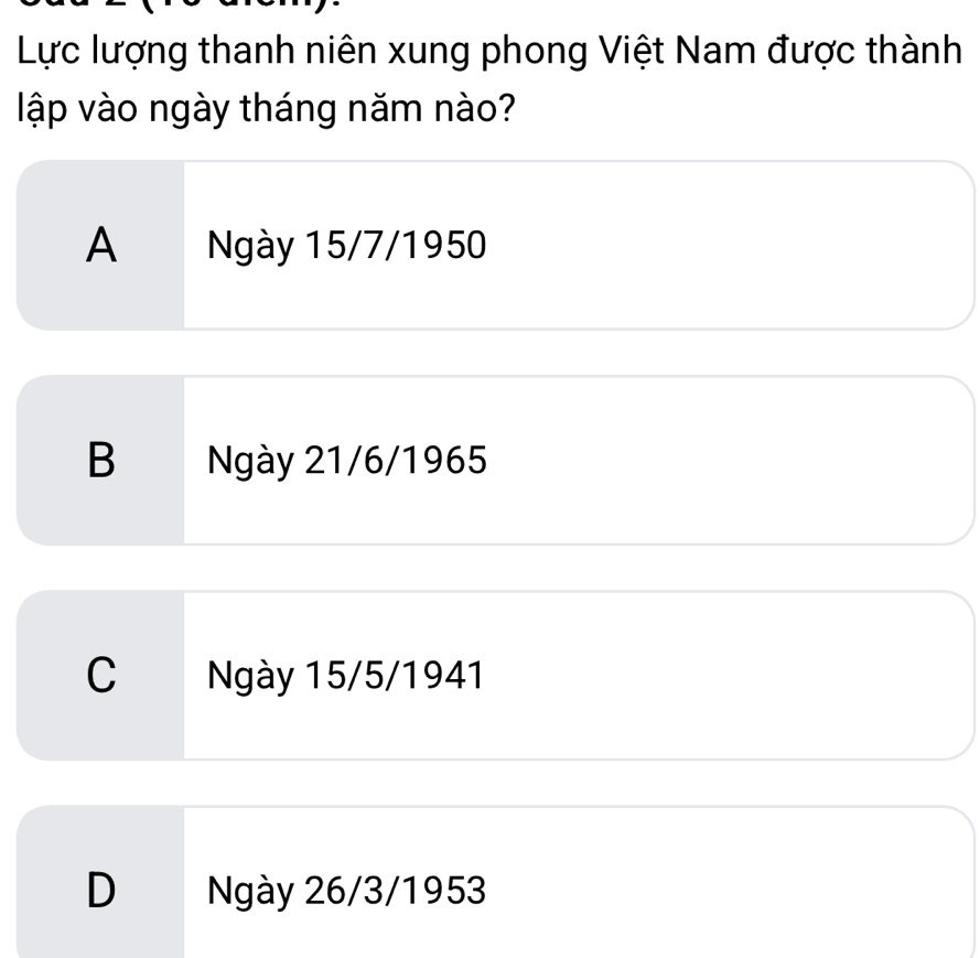 Lực lượng thanh niên xung phong Việt Nam được thành
lập vào ngày tháng năm nào?
A Ngày 15/7/1950
B Ngày 21/6/1965
C Ngày 15/5/1941
D Ngày 26/3/1953