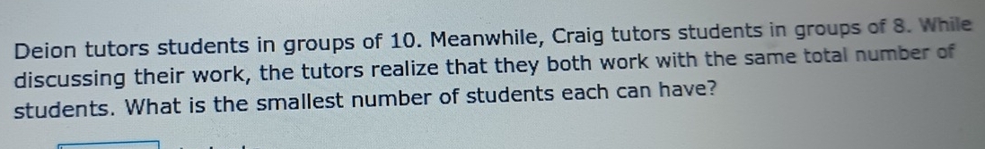 Deion tutors students in groups of 10. Meanwhile, Craig tutors students in groups of 8. While 
discussing their work, the tutors realize that they both work with the same total number of 
students. What is the smallest number of students each can have?