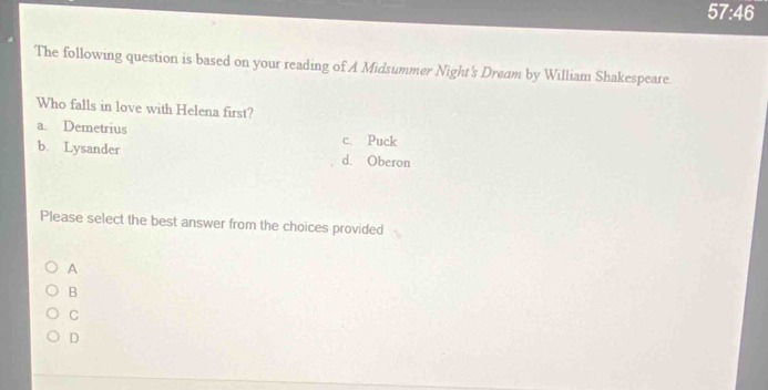 57:46 
The following question is based on your reading of A Midsummer Night's Dream by William Shakespeare.
Who falls in love with Helena first?
a. Demetrius c. Puck
b. Lysander d. Oberon
Please select the best answer from the choices provided
A
B
C
D