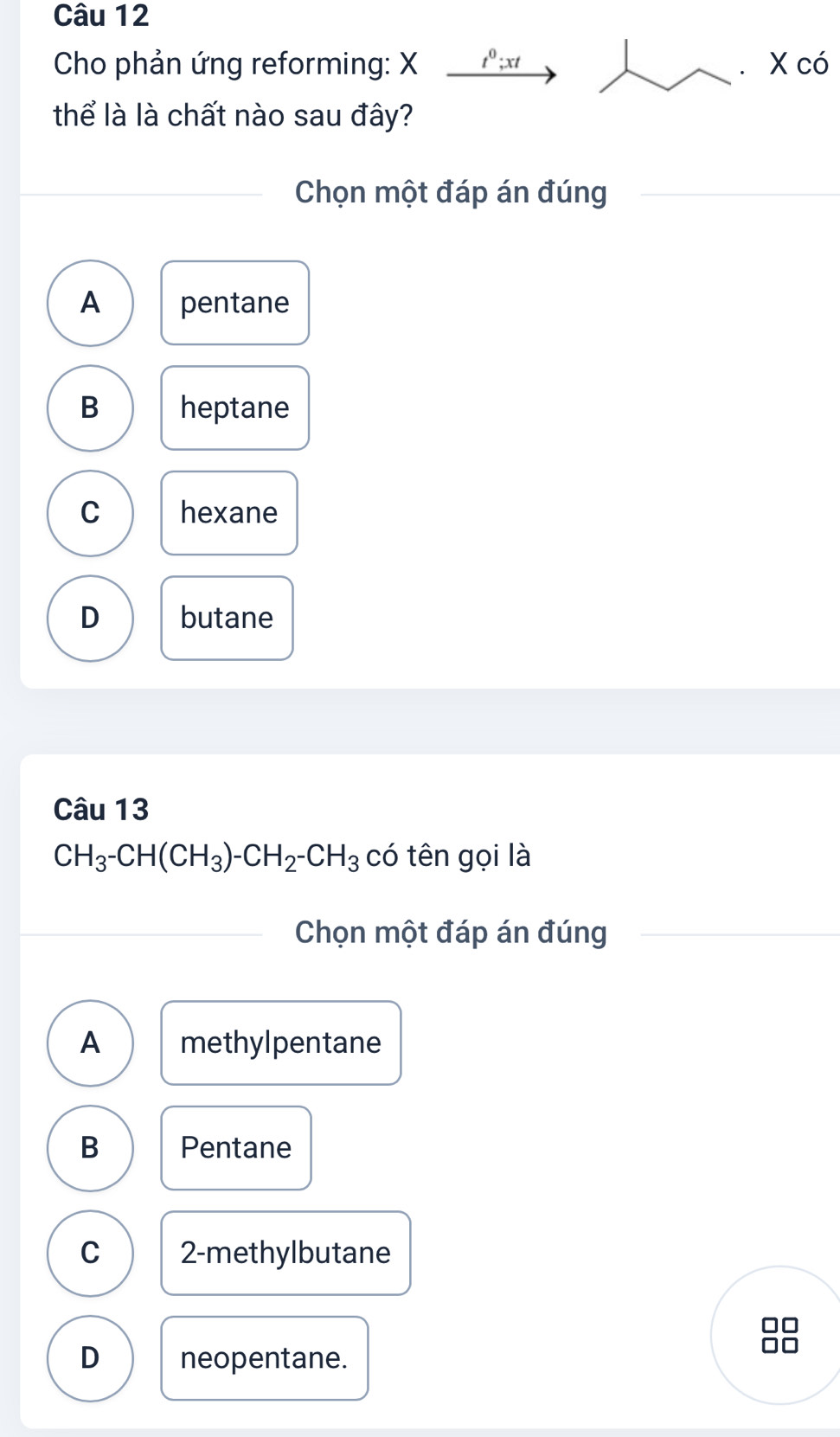 Cho phản ứng reforming: X 1º; xt X có
thể là là chất nào sau đây?
Chọn một đáp án đúng
A pentane
B heptane
C hexane
D butane
Câu 13
CH_3-CH(CH_3)-CH_2-CH_3 có tên gọi là
Chọn một đáp án đúng
A methylpentane
B Pentane
C 2 -methylbutane
D neopentane.