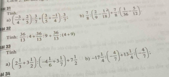 Tính: 
a) ( (-3)/4 + 2/5 ): 3/7 +( 3/5 + (-1)/4 ): 3/7 ; b)  7/8 :( 2/9 - 1/18 )+ 7/8 :( 1/36 - 5/12 ). 
ài 32 
Tính:  36/13 :4+ 36/13 :9+ 36/13 :(4+9)
3ài 33 
Tính 

a) (2 1/3 +3 1/2 ):(-4 1/6 +3 1/7 )+7 1/2  b) -17 1/4 :(- 4/7 )+13 1/4 :(- 4/7 ) : 
ài 34